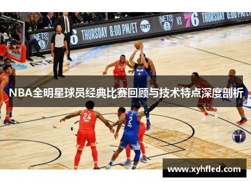 NBA全明星球员经典比赛回顾与技术特点深度剖析